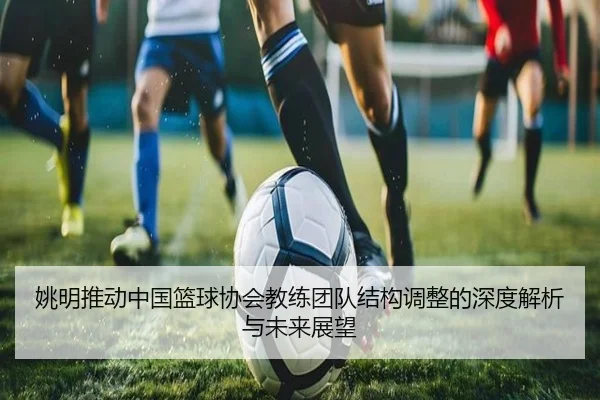 姚明推动中国篮球协会教练团队结构调整的深度解析与未来展望